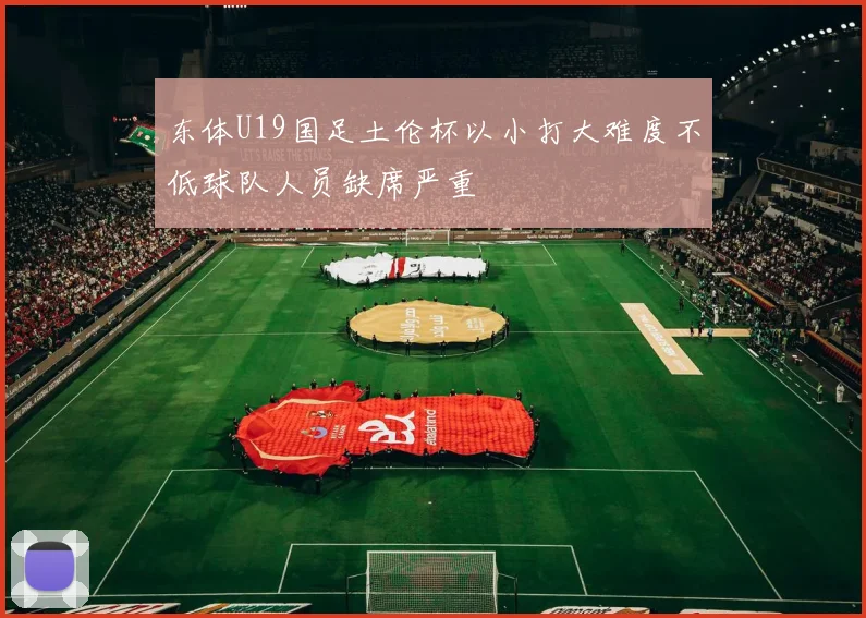 东体U19国足土伦杯以小打大难度不低球队人员缺席严重