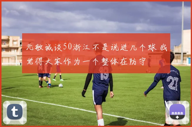 元敏诚谈50浙江不是说进几个球 我觉得大家作为一个整体在防守
